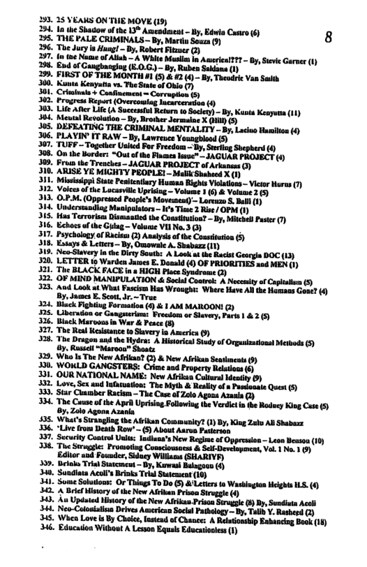 293,25 VEAKS ON’TIE MOVE (19)  254. 1a dhe Shadow of the 13® Asmendaient - by, Edwia Castro (6) 8 295, THE PALE CRIMINALS - By, Martin Souza (9)  296. The Jury is Hung! - By, Robert Fitzuer (2)  297. (n toe Nacue of Allah — & White Musil In Awseriea!??? - By, Sieve Garnee (1) 298 End of Gangbanglog (E.0.G.)~ By, Ruben Saklans (1)  299. FIRST OF THE MONTH #1 (5) & #2 () - By, Theodric Van Saith  Report (Overcoing 303. Lie Afle Life (A Successl Return to Socey) - By Kants Keayuea (1) 384, Mol Rertaton- iy Brohs s % B0  306, ruvmnnw-w,:mvw-ﬂ ,  307, TURF ~ Together Usied For Freedom Ty  Shepherd (4  306. On the Border: “Out of the Fiames lasue” - AGUAR PROJECT (1) 309, Frou the Trenches - JAGUAR PROJECT of Arkunsas 3)  310. ARISE YE MIGHTY PROPLE! - Malk Shaheed X (1)  311, Mississippi State Penitentlury Human Rights Violations - Vietor Huras 7)  O.P.M. (Oppressed People’s Moveinent)— Loreuzo S. Bal (1) Maaipalsiors - I’s Tie 2 Rise/ OPM (1) 15, Has Tervorism Dismantied the Constitution? - By, Mithels Paster (7) 316. Echocs of the Gyiag - Volame VII No.3 (3 317. Peychology,of Rcitm (2) Ansiyss of the Consttution (5 318, Estays & Leters — By, Omawale A. Shabazz (1) 319. Neo-Slavery In che Dirty South: A Look at the Rackst Geargia DOC (13) 320. LETTER to Warden Jumes E. Donsld (4) OF PRIORITIES xad MEN (1) 321. The BLACK FACE in 8 HIGH Place Syndrome 2) 322 OF MIND MANIPULATION < Social Coatret: A Necesty of Caplistsm (5) 323, And Look at Whai Fascism Has Wrought: Where Have AN the Humass Gone? () . Jaumes E. Scott, Jr. ~True 324. Bl Pighting Formarlon (4) & 1 AM MAIROON! @) 325, Uiberation or Gangsterinma: Preedom or Shuvery, Parts | &2 (5) 326, Biuck Marooas in War & Peace (§) 327, The Real Kesistance to Savery in America (9 328, The Dragon and the Hydra: A Historic) Study of Organizatiousi Merbods (5) . Russell “Marooo” Shoats 329. Who Is The New Afrikao (2) & New African Seatimeats (9) 330. WOKLD GANGSTERS: Crime and Property Relations (6) 331. OUR NATIONAL NAME: New Afrikan Callural ) 332, Love, Sex and Intaruation: The biyth & Reslity of » Pascionale Quest (5) 333, Star Cunmber Racism — The Case o Zolo Agons Azania (2) 334. The Cuuse of the Apri Uprising Followiug the Verdict i the Rodeey King Case (5 Oy, Zolo Agonn Azania 435. What’s Surangling the Afrikan Community? (1) By, King Zako Al Shabazz 336. “Live from Death Row’  (5) About Asrus Pastersan cmtewon i 337. Security Control Units: lndinaa’s New Regime of Oppression — Leon Beason 338, The Swuggle: Promoiiug Conaclowsocss & Selt-Development, Vol 1 Na. 1 9) ‘Editor aad Founder, Siducy Willians (SHARIVF) 339, Belolos Trial Statcmcut - By, Kuwash Balagoon (8) 340, Sundiata Acol’s Binks Teia) Statemsent (10) 341. Some Solutous: Or Thiugs To Do (5) &Letiers to Wasbingion Helghts LS. (6 342, A Brief Mistory of the New Afrikan Prisoa Siruggle (4) 343. Au Updated History of the New Afrikas Prison Strugsie () Iy, Sundiuta Accl 344 Neo-Calosialis Drives Auserican Socisl Pathology ~ By, Taib Y. Rasherd () 345, Whin Love i By Chole, lnsiend of Chanee: A Relutionsbip Eahancing Book (14) 346, Educaiion Without A Lesson Equals Educatiooles (1)  